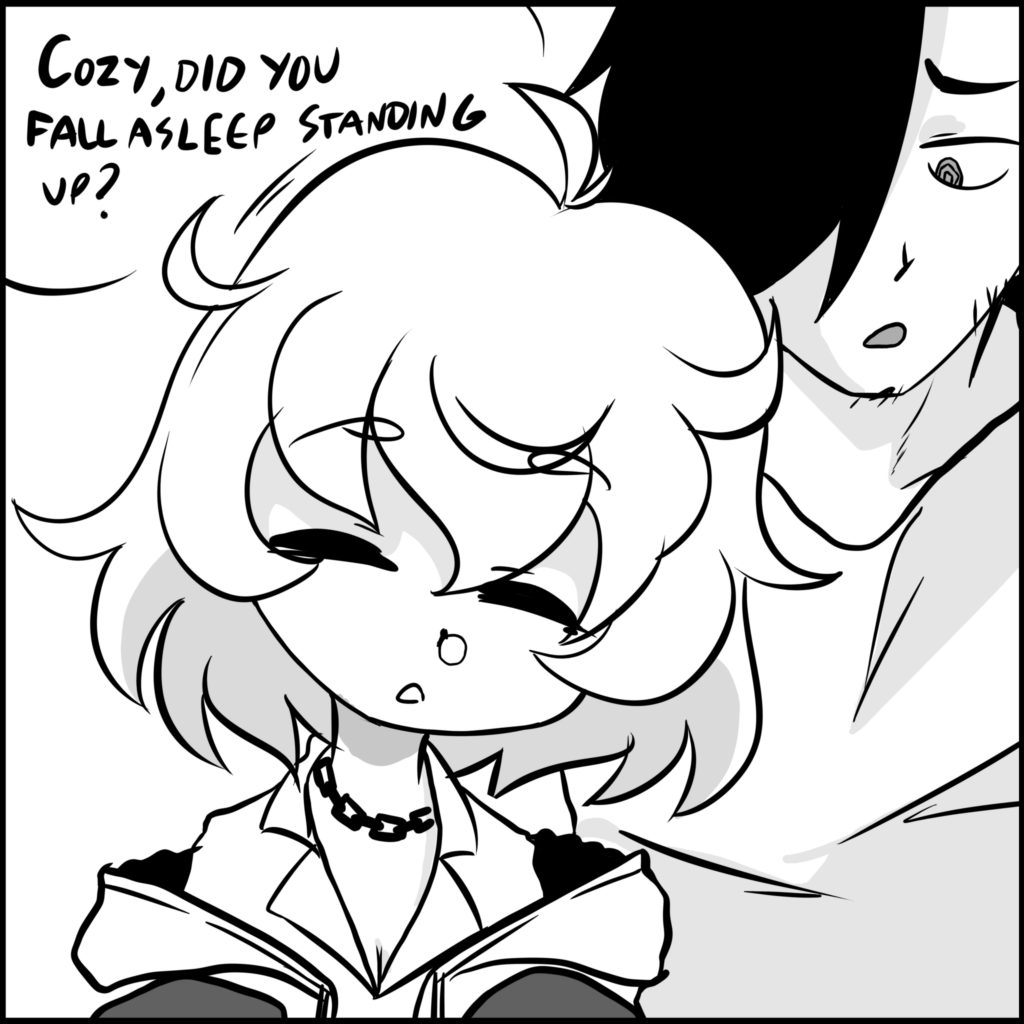 GUY: Cozy, did you fall asleep standing up?